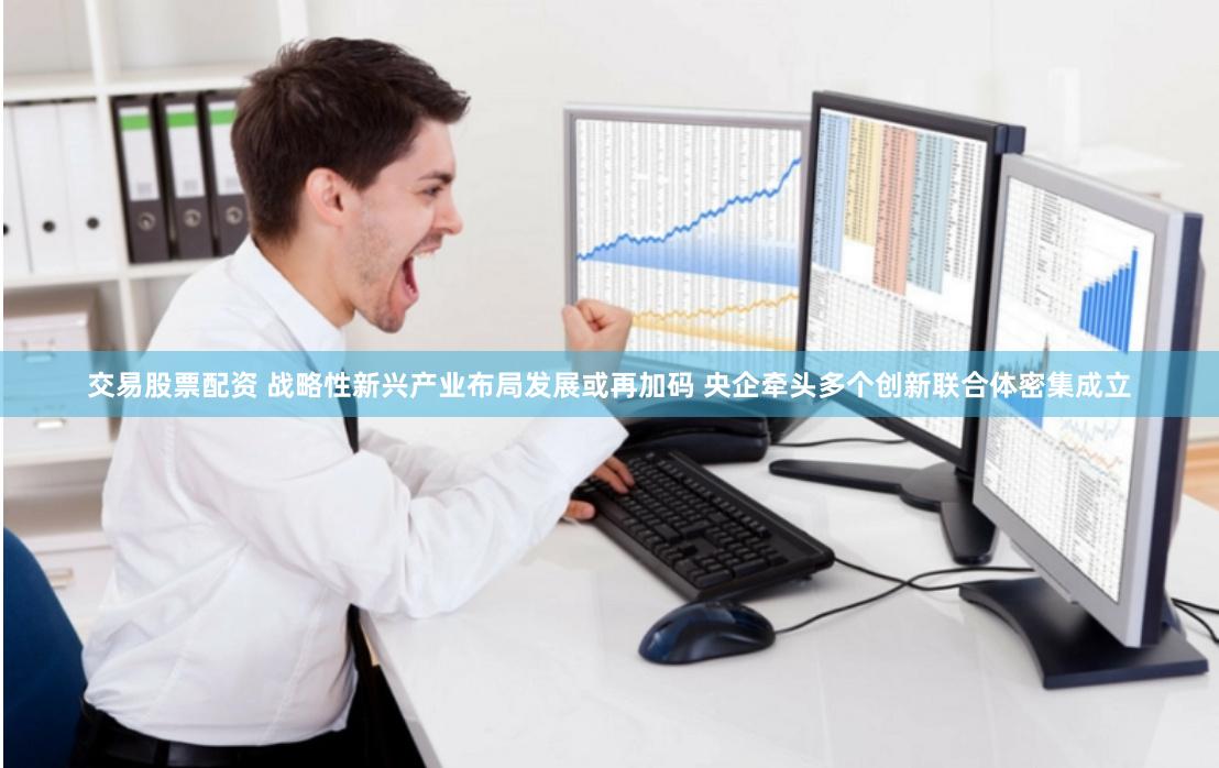 交易股票配资 战略性新兴产业布局发展或再加码 央企牵头多个创新联合体密集成立