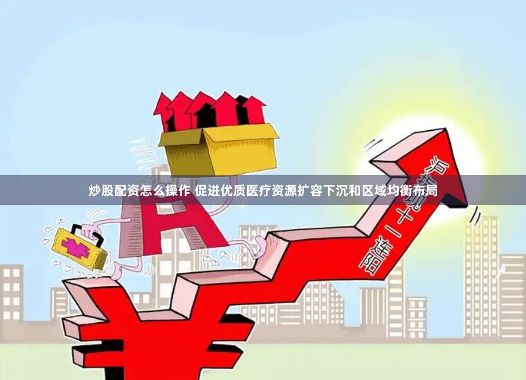 炒股配资怎么操作 促进优质医疗资源扩容下沉和区域均衡布局