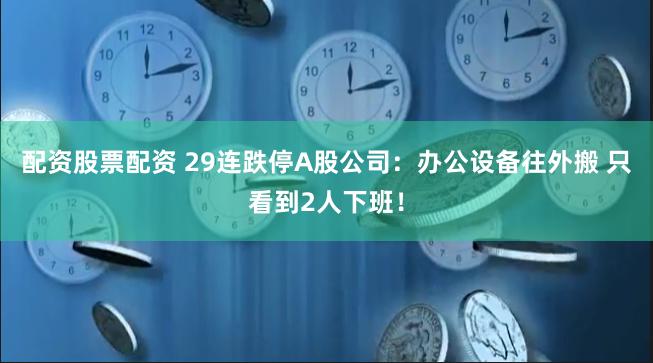 配资股票配资 29连跌停A股公司：办公设备往外搬 只看到2人下班！