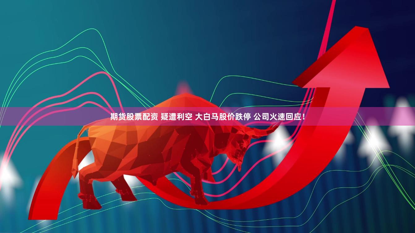 期货股票配资 疑遭利空 大白马股价跌停 公司火速回应！