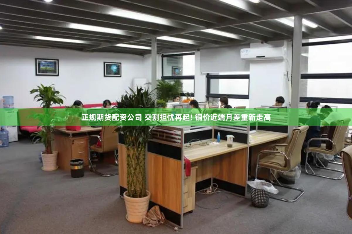 正规期货配资公司 交割担忧再起! 铜价近端月差重新走高