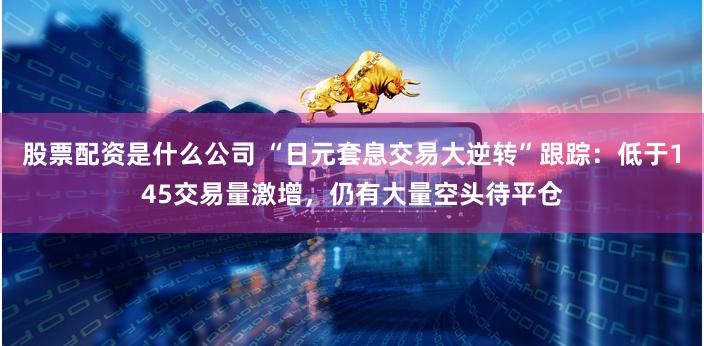股票配资是什么公司 “日元套息交易大逆转”跟踪：低于145交易量激增，仍有大量空头待平仓