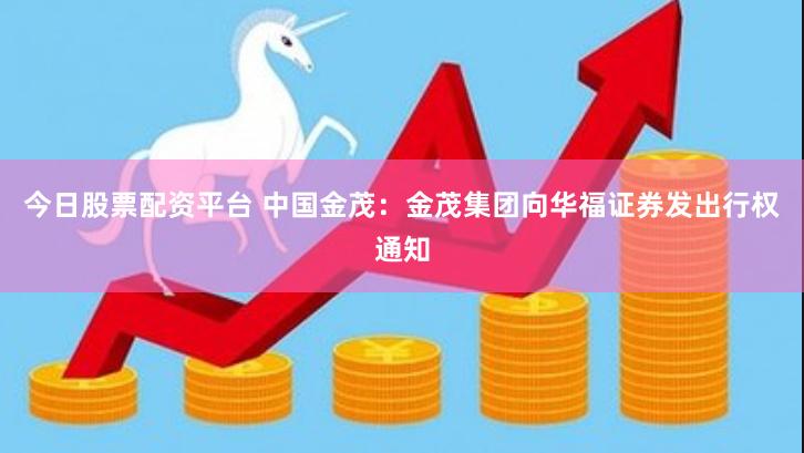 今日股票配资平台 中国金茂：金茂集团向华福证券发出行权通知