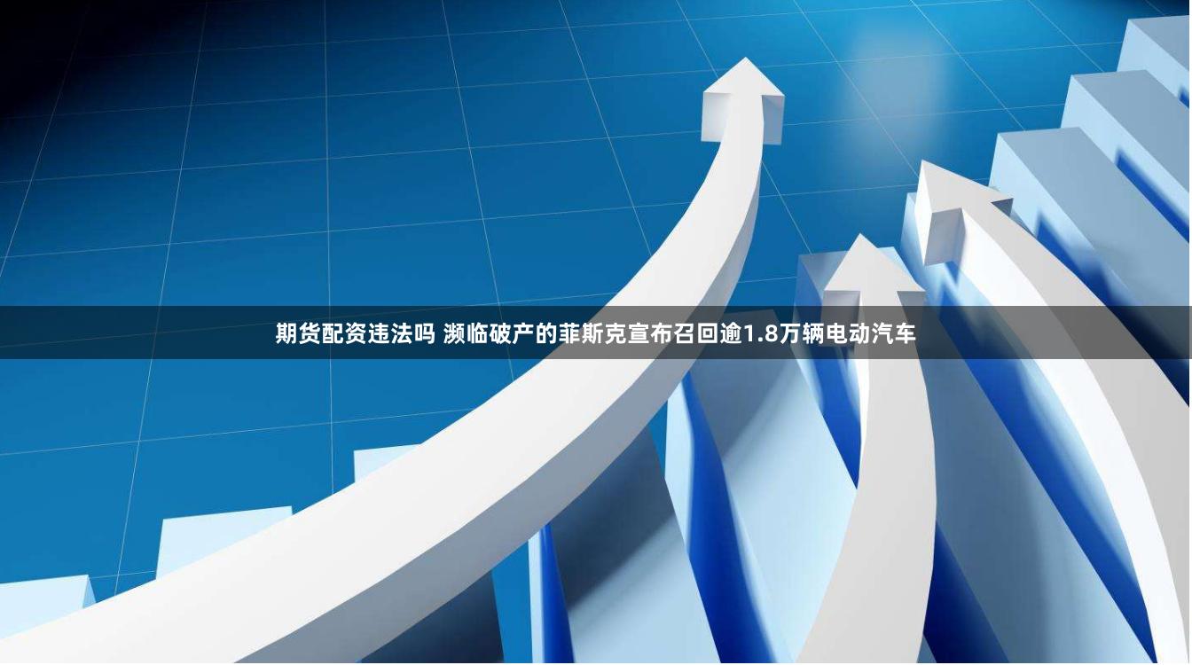 期货配资违法吗 濒临破产的菲斯克宣布召回逾1.8万辆电动汽车