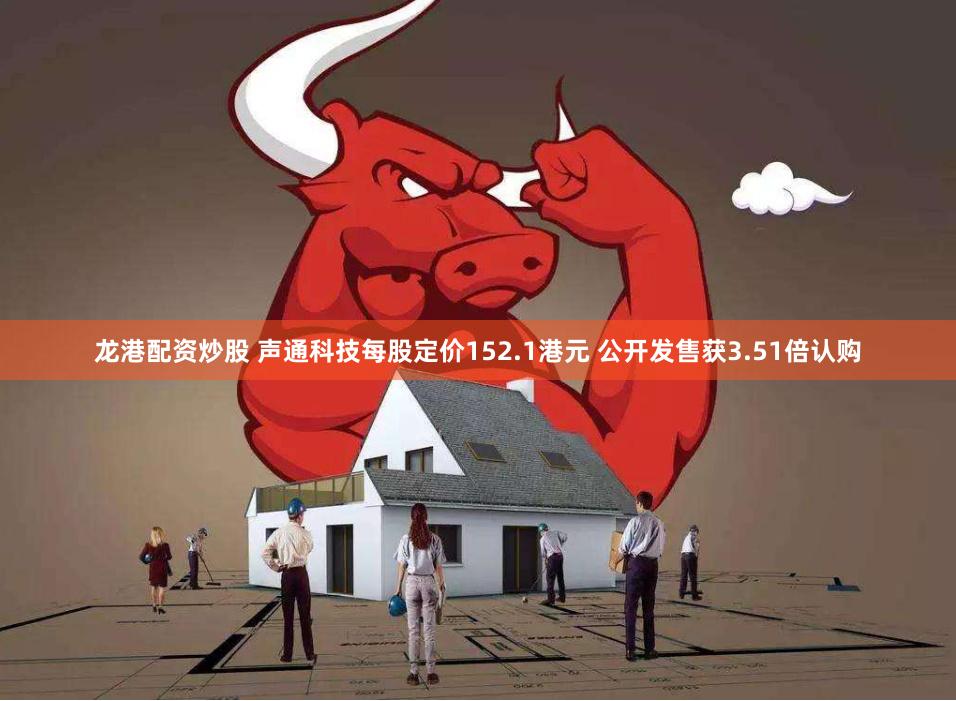 龙港配资炒股 声通科技每股定价152.1港元 公开发售获3.51倍认购