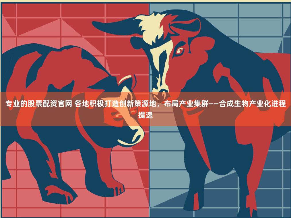 专业的股票配资官网 各地积极打造创新策源地，布局产业集群——合成生物产业化进程提速