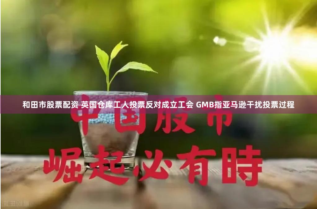 和田市股票配资 英国仓库工人投票反对成立工会 GMB指亚马逊干扰投票过程