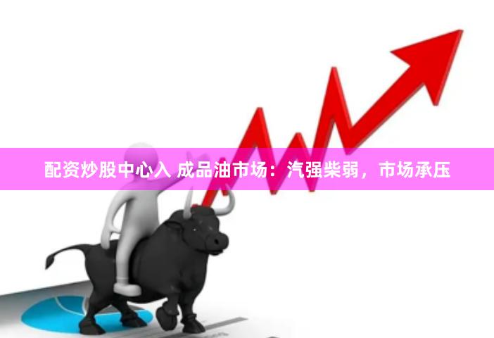 配资炒股中心入 成品油市场：汽强柴弱，市场承压