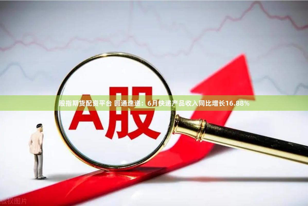 股指期货配资平台 圆通速递：6月快递产品收入同比增长16.88%