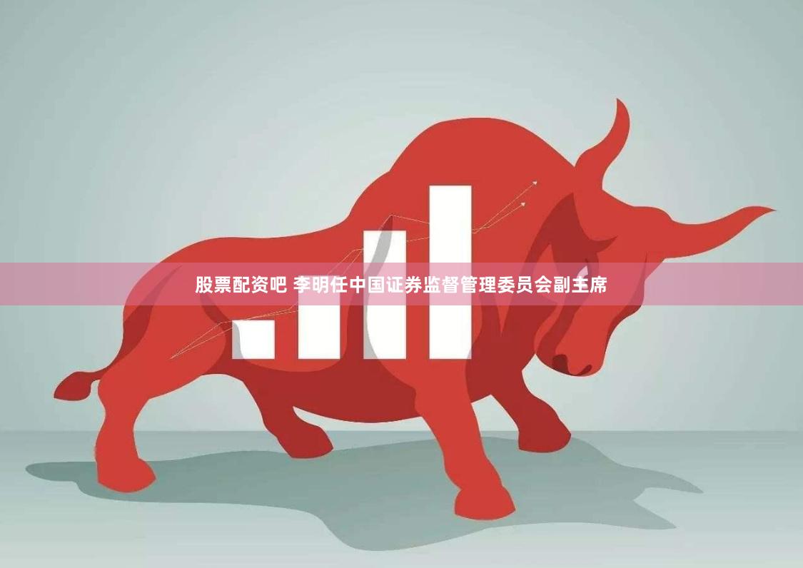 股票配资吧 李明任中国证券监督管理委员会副主席