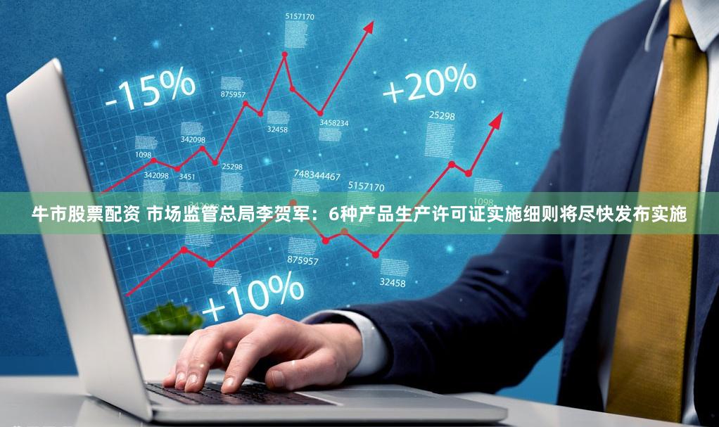 牛市股票配资 市场监管总局李贺军：6种产品生产许可证实施细则将尽快发布实施