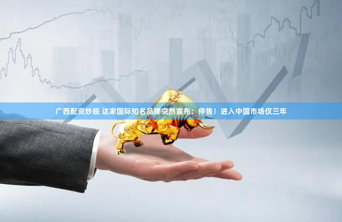 广西配资炒股 这家国际知名品牌突然宣布：停售！进入中国市场仅三年