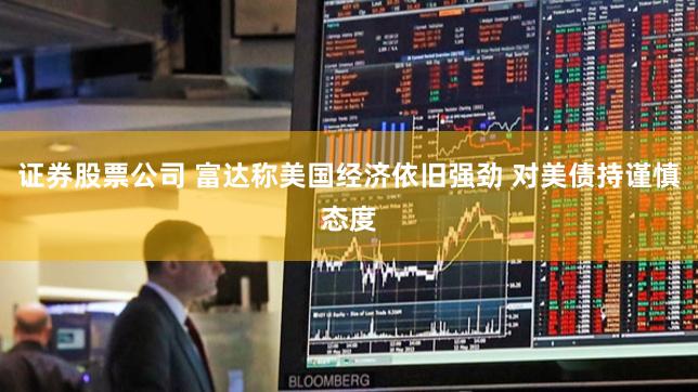 证券股票公司 富达称美国经济依旧强劲 对美债持谨慎态度