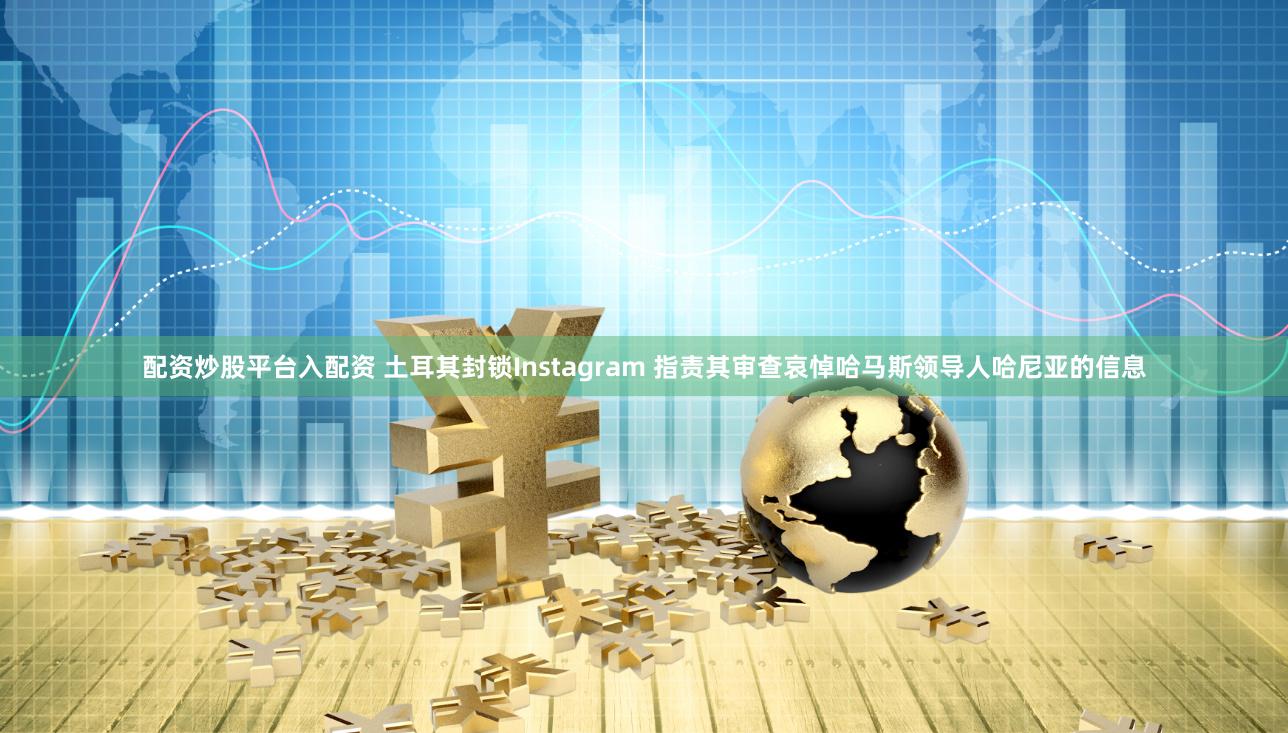 配资炒股平台入配资 土耳其封锁Instagram 指责其审查哀悼哈马斯领导人哈尼亚的信息