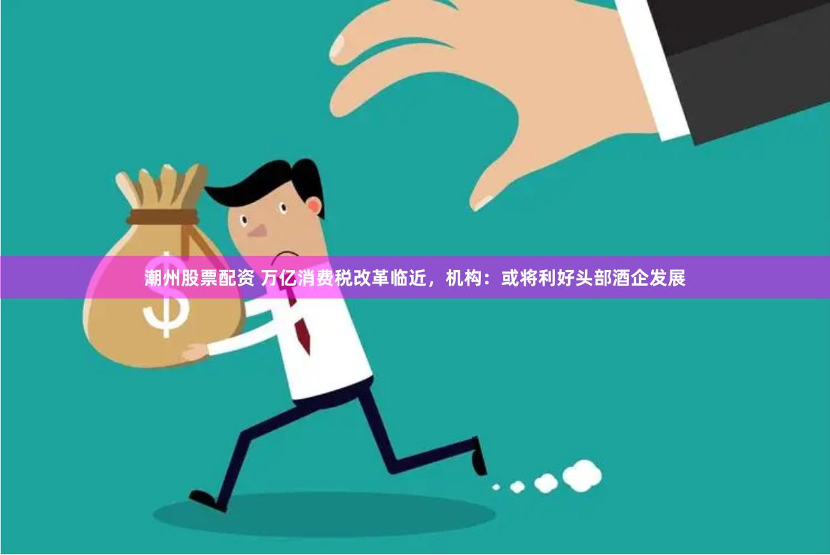 潮州股票配资 万亿消费税改革临近，机构：或将利好头部酒企发展