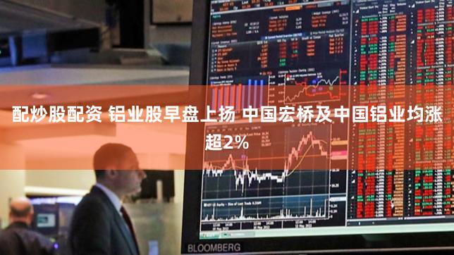 配炒股配资 铝业股早盘上扬 中国宏桥及中国铝业均涨超2%