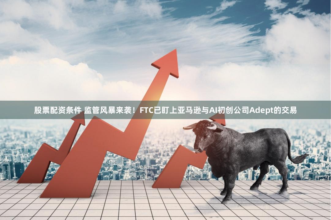 股票配资条件 监管风暴来袭！FTC已盯上亚马逊与AI初创公司Adept的交易