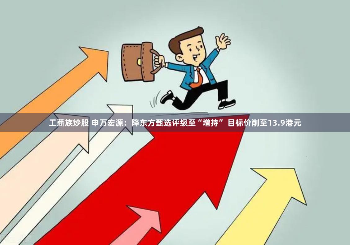 工薪族炒股 申万宏源：降东方甄选评级至“增持” 目标价削至13.9港元