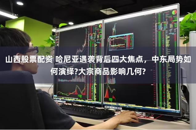 山西股票配资 哈尼亚遇袭背后四大焦点，中东局势如何演绎?大宗商品影响几何?