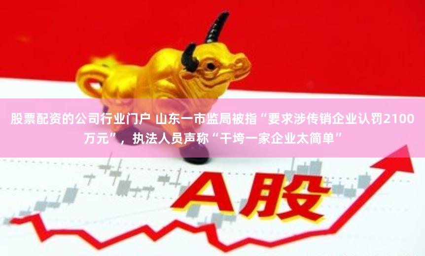 股票配资的公司行业门户 山东一市监局被指“要求涉传销企业认罚2100万元”，执法人员声称“干垮一家企业太简单”