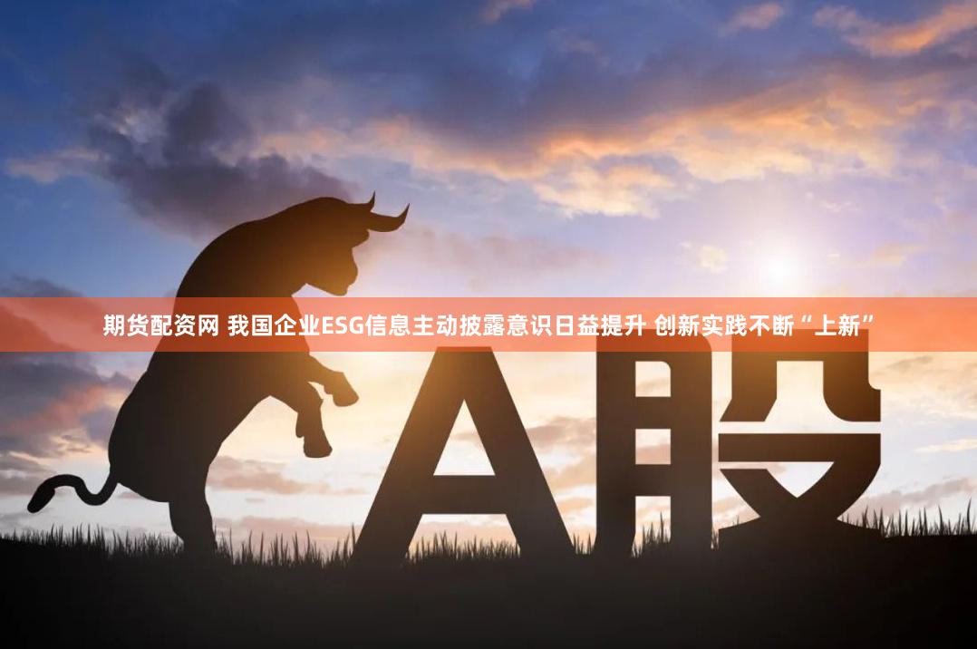 期货配资网 我国企业ESG信息主动披露意识日益提升 创新实践不断“上新”