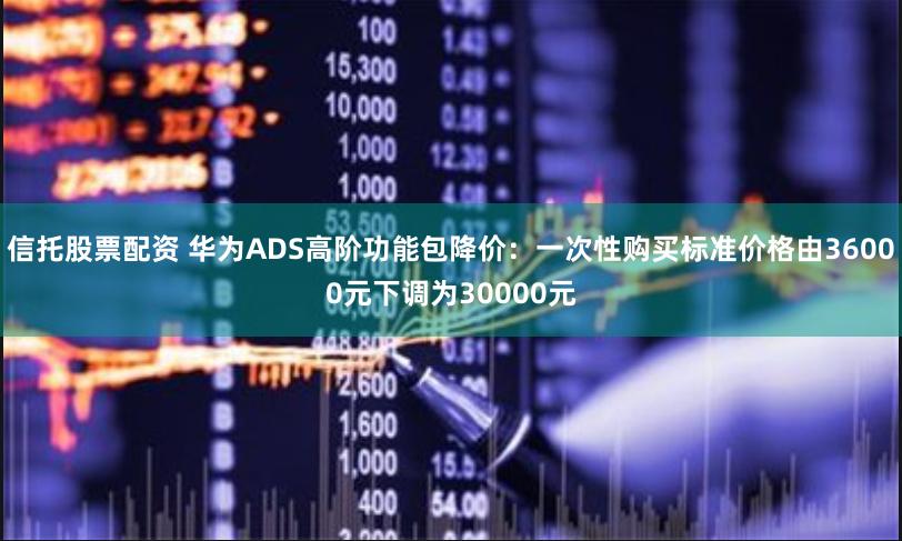 信托股票配资 华为ADS高阶功能包降价：一次性购买标准价格由36000元下调为30000元