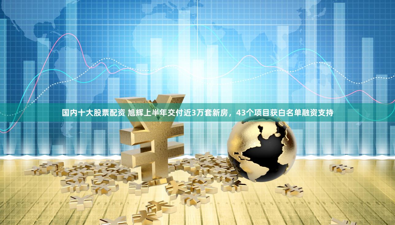 国内十大股票配资 旭辉上半年交付近3万套新房，43个项目获白名单融资支持