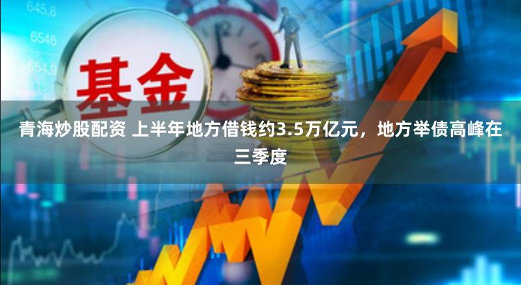 青海炒股配资 上半年地方借钱约3.5万亿元，地方举债高峰在三季度