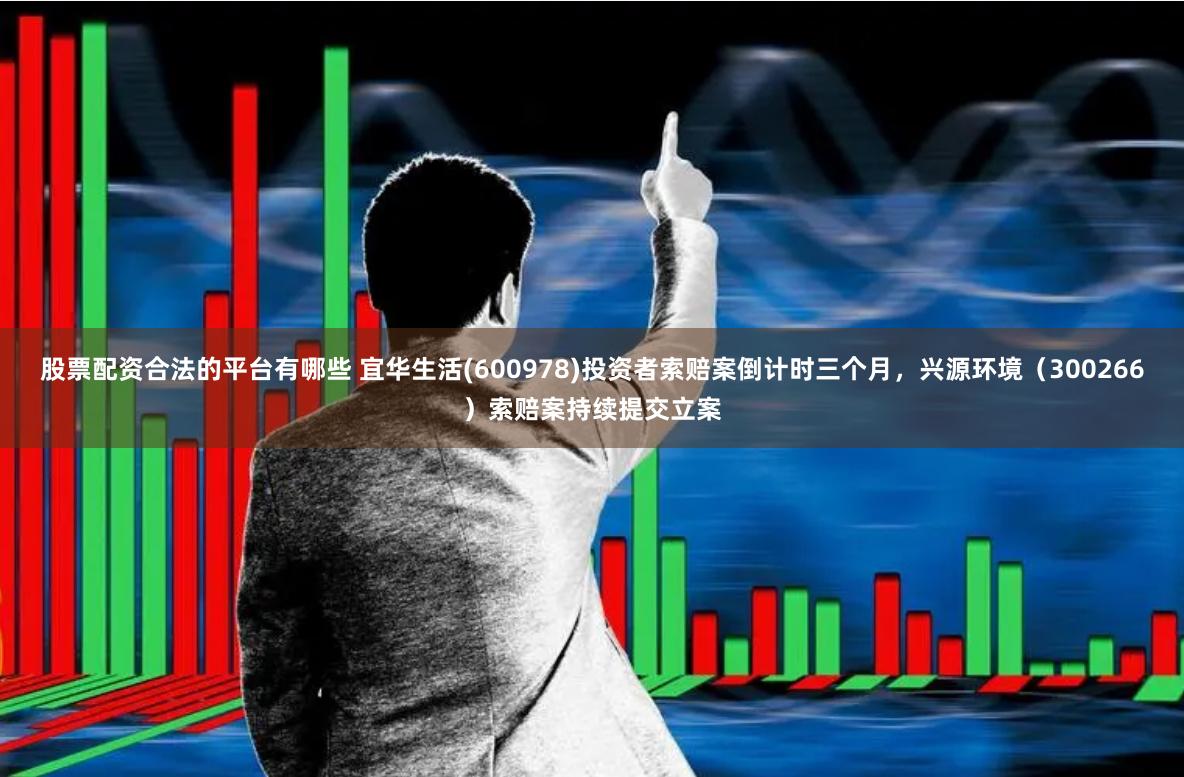 股票配资合法的平台有哪些 宜华生活(600978)投资者索赔案倒计时三个月，兴源环境（300266）索赔案持续提交立案