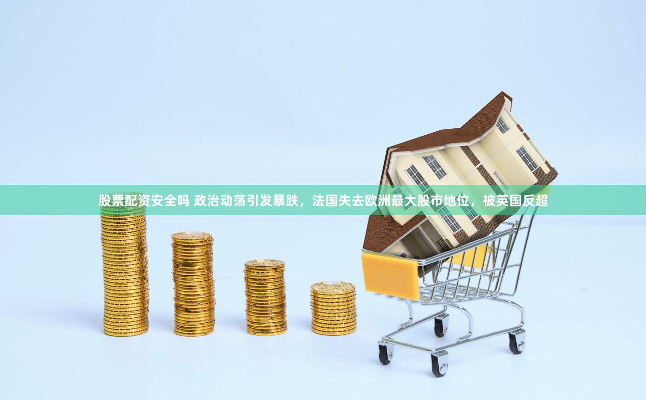 股票配资安全吗 政治动荡引发暴跌，法国失去欧洲最大股市地位，被英国反超