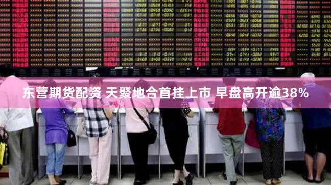东营期货配资 天聚地合首挂上市 早盘高开逾38%