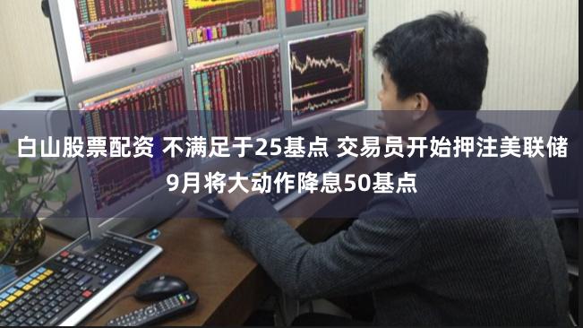 白山股票配资 不满足于25基点 交易员开始押注美联储9月将大动作降息50基点