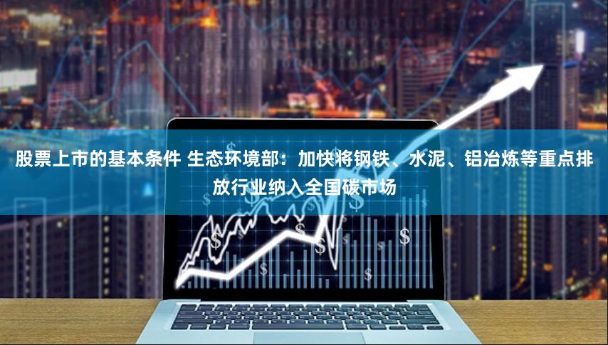 股票上市的基本条件 生态环境部：加快将钢铁、水泥、铝冶炼等重点排放行业纳入全国碳市场