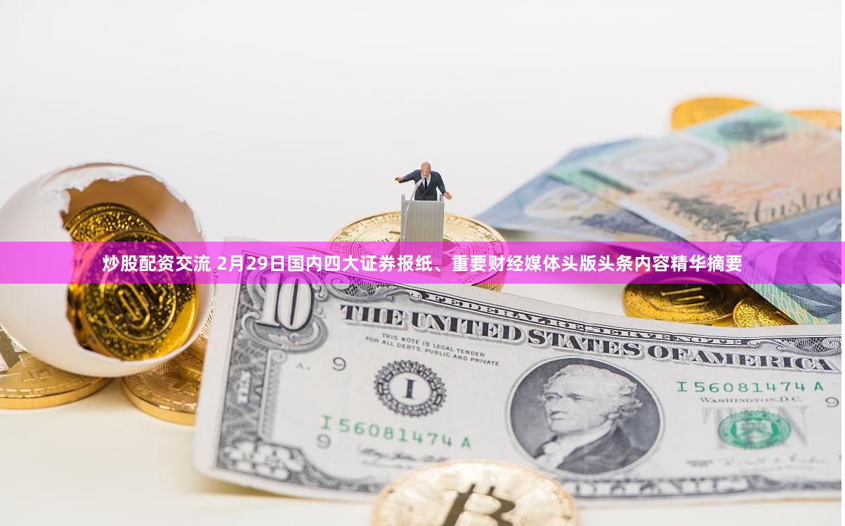 炒股配资交流 2月29日国内四大证券报纸、重要财经媒体头版头条内容精华摘要
