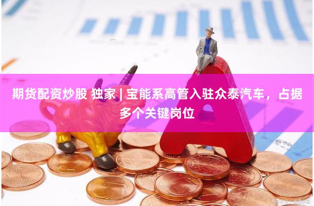 期货配资炒股 独家 | 宝能系高管入驻众泰汽车，占据多个关键岗位