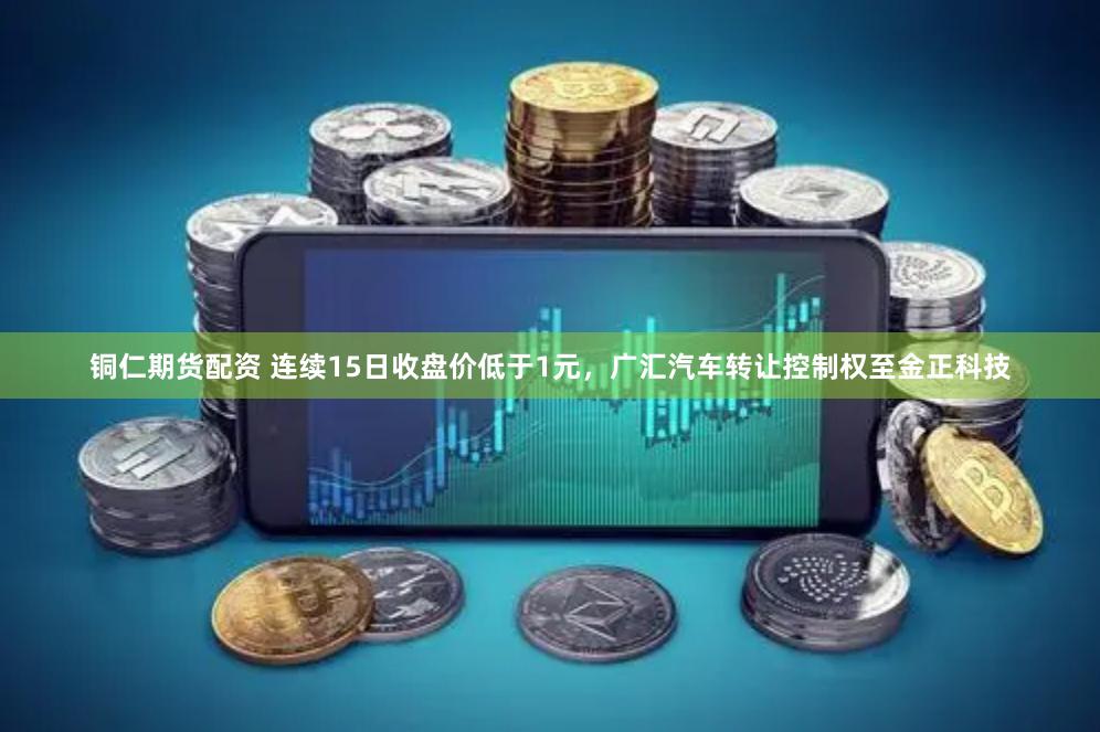 铜仁期货配资 连续15日收盘价低于1元，广汇汽车转让控制权至金正科技