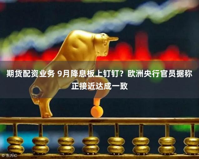 期货配资业务 9月降息板上钉钉？欧洲央行官员据称正接近达成一致