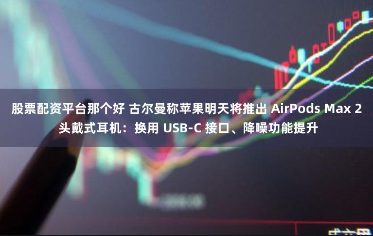 股票配资平台那个好 古尔曼称苹果明天将推出 AirPods Max 2 头戴式耳机：换用 USB-C 接口、降噪功能提升