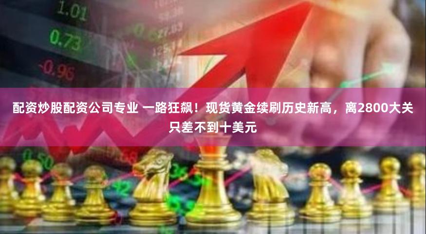 配资炒股配资公司专业 一路狂飙！现货黄金续刷历史新高，离2800大关只差不到十美元