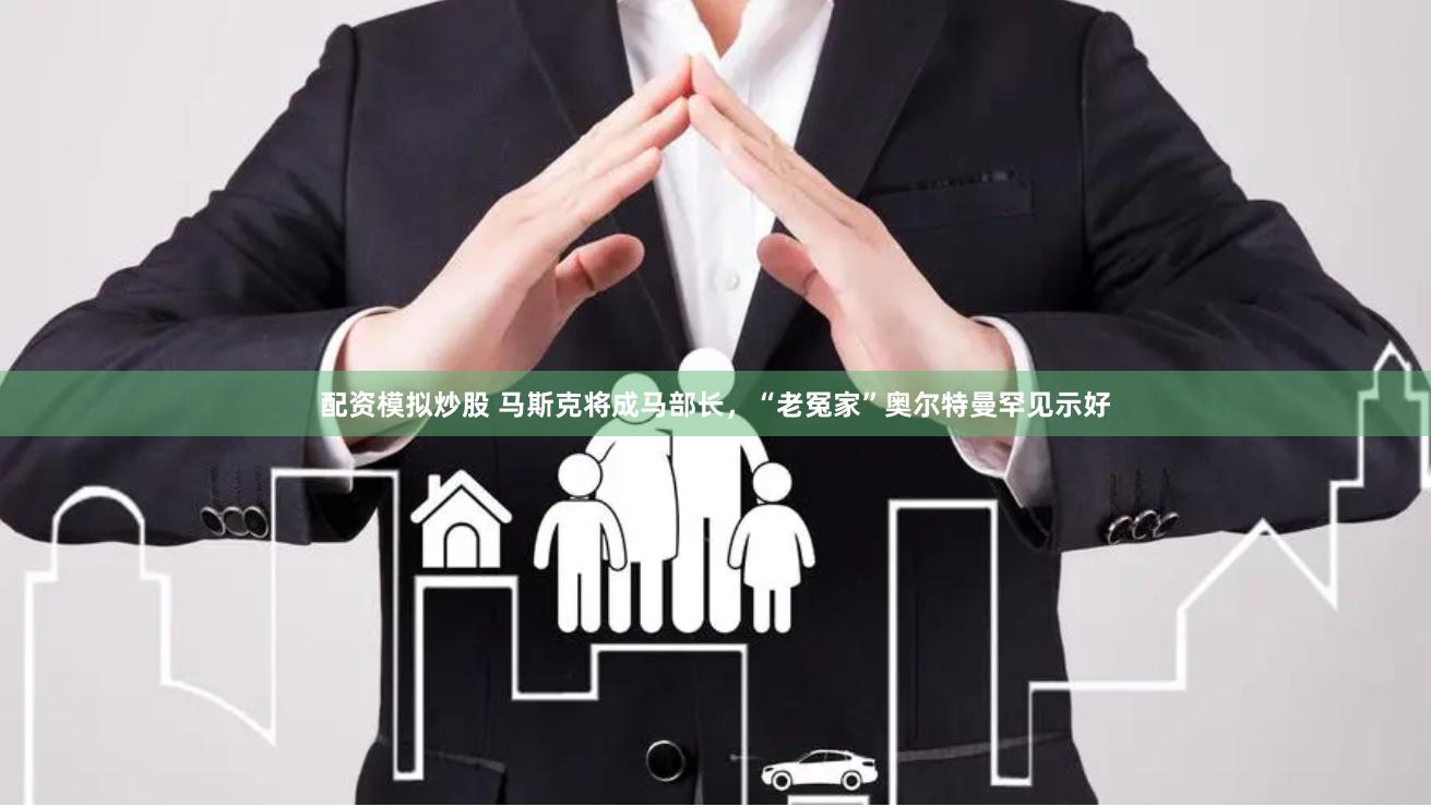 配资模拟炒股 马斯克将成马部长，“老冤家”奥尔特曼罕见示好