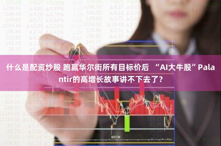 什么是配资炒股 跑赢华尔街所有目标价后  “AI大牛股”Palantir的高增长故事讲不下去了？
