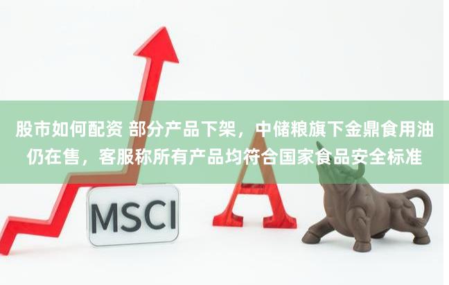 股市如何配资 部分产品下架，中储粮旗下金鼎食用油仍在售，客服称所有产品均符合国家食品安全标准