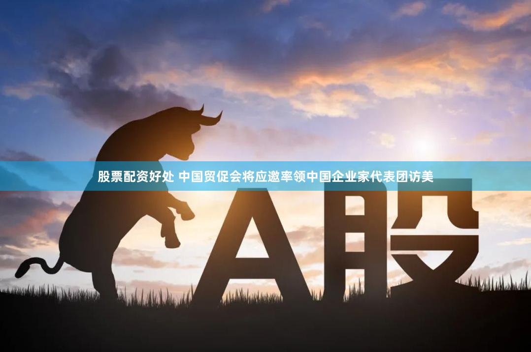 股票配资好处 中国贸促会将应邀率领中国企业家代表团访美