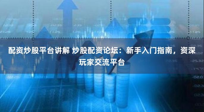 配资炒股平台讲解 炒股配资论坛：新手入门指南，资深玩家交流平台
