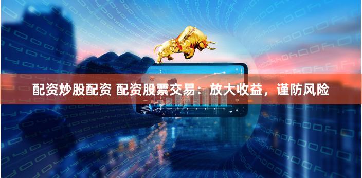 配资炒股配资 配资股票交易：放大收益，谨防风险