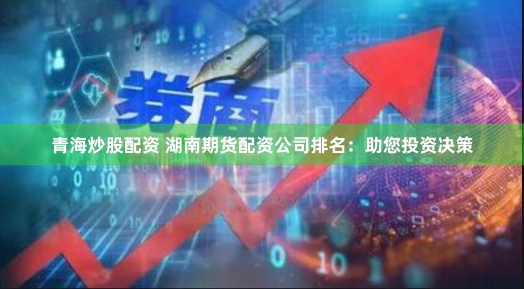 青海炒股配资 湖南期货配资公司排名：助您投资决策