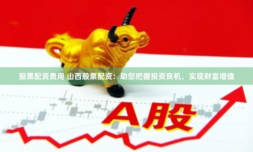 股票配资费用 山西股票配资：助您把握投资良机，实现财富增值