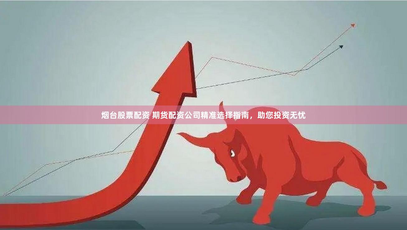 烟台股票配资 期货配资公司精准选择指南，助您投资无忧