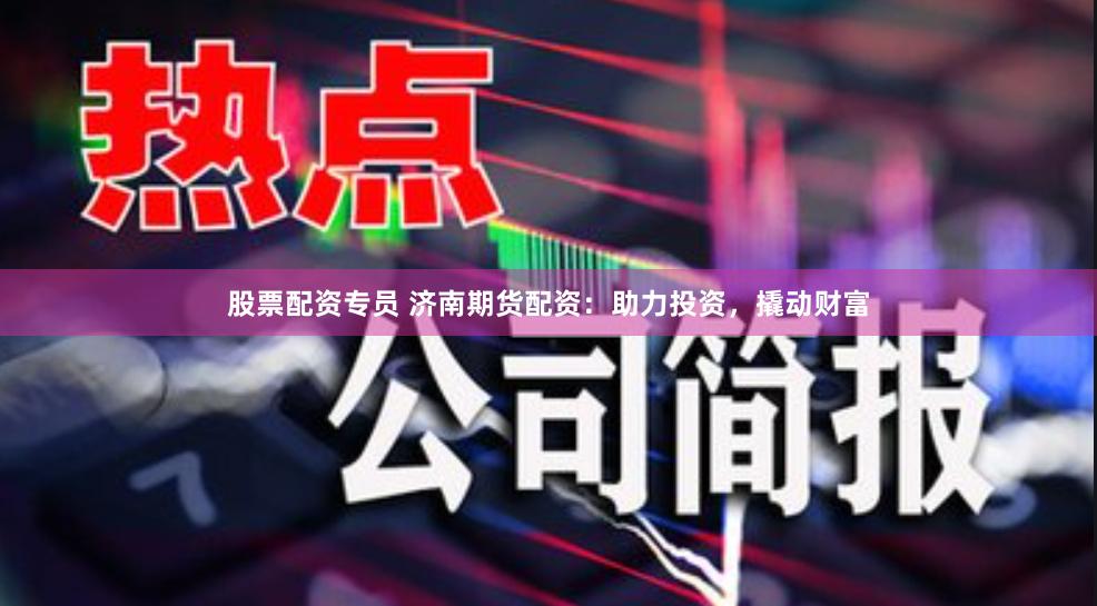 股票配资专员 济南期货配资：助力投资，撬动财富