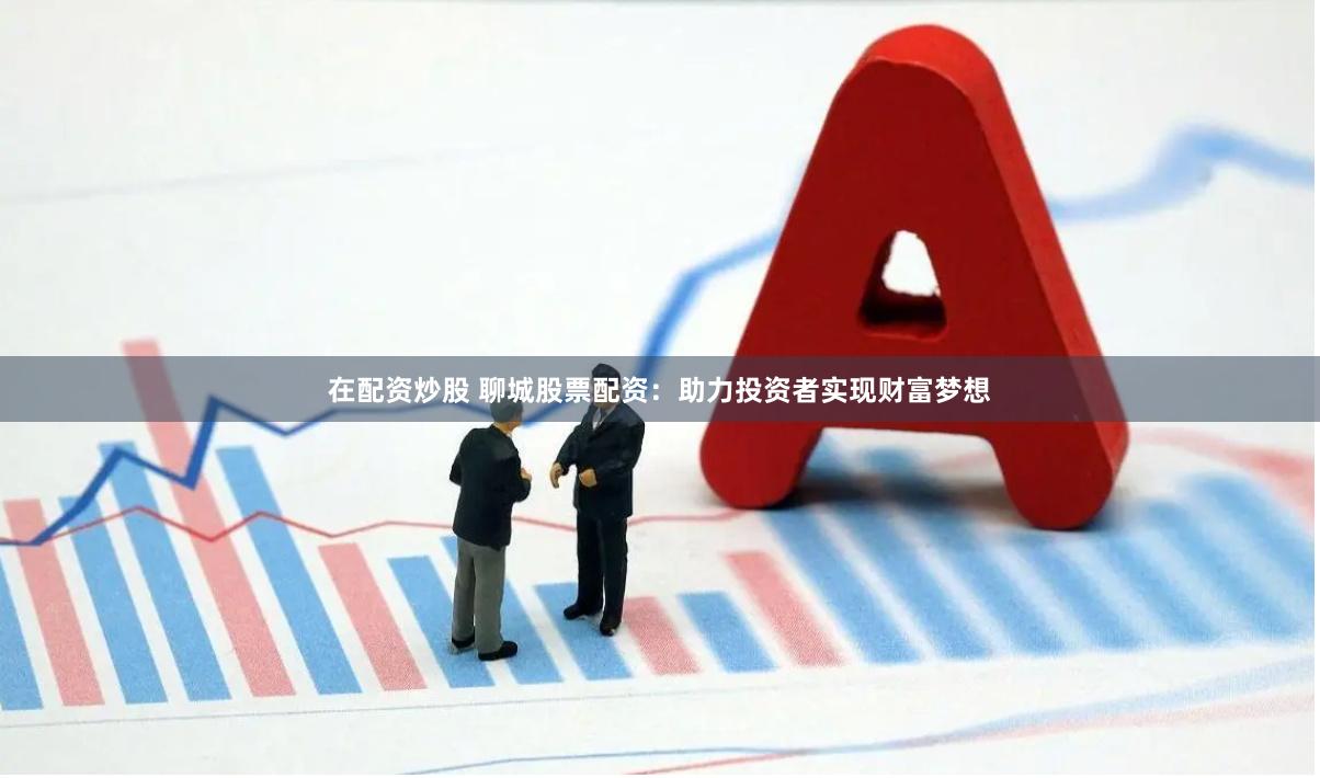 在配资炒股 聊城股票配资：助力投资者实现财富梦想